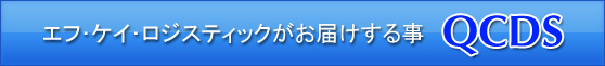 エフ・ケイ・ロジスティックがお届けする事。QCDS(Quality=品 質・Cost=価格・Delivery=納期・Service=サービス)